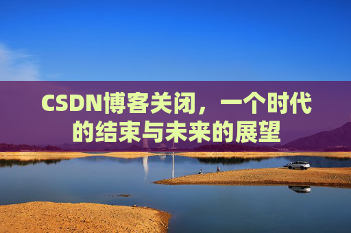CSDN博客关闭，一个时代的结束与未来的展望